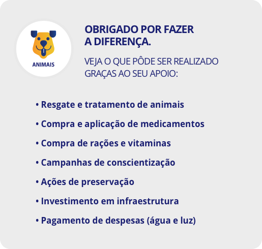 Obrigado por fazer a diferença. Veja o que pôde ser realizado graças ao seu apoio: Resgate e tratamento de animais; Compra e aplicação de medicamentos; Compra de rações e vitaminas; Campanhas de conscientização; Ações de preservação; Investimento em infraestrutura; Pagamento de despesas (água e luz)